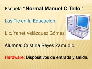 Escuela “Normal Manuel C.Tello”

Las Tic en la Educación.

Lic. Yanet Velázquez Gómez.

Alumna: Cristina Reyes Zamudio.

Hardware: Dispositivos de entrada y salida.
 