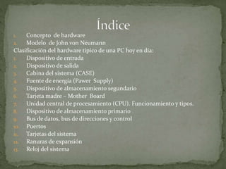 1. Concepto de hardware
2. Modelo de John von Neumann
Clasificación del hardware típico de una PC hoy en día:
1. Dispositivo de entrada
2. Dispositivo de salida
3. Cabina del sistema (CASE)
4. Fuente de energía (Pawer Supply)
5. Dispositivo de almacenamiento segundario
6. Tarjeta madre – Mother Board
7. Unidad central de procesamiento (CPU). Funcionamiento y tipos.
8. Dispositivo de almacenamiento primario
9. Bus de datos, bus de direcciones y control
10. Puertos
11. Tarjetas del sistema
12. Ranuras de expansión
13. Reloj del sistema
 