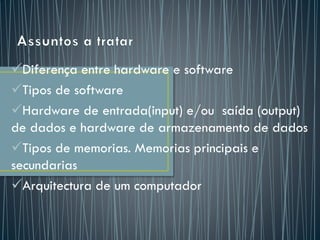 Diferença entre hardware e software
Tipos de software
Hardware de entrada(input) e/ou saída (output)
de dados e hardware de armazenamento de dados
Tipos de memorias. Memorias principais e
secundarias
Arquitectura de um computador
 