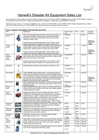 Harwell’s Disaster Kit Equipment Sales List
If you would like to order anything on this list, please complete the form and email to HDRS at info@hdrs.co.uk, or fax to 01235 432246, or email us
for a MS Word version of the form. Postage and packing will be charged on a weight basis, via Parcelforce or DHL 48.

Please send your order to us via email to info@hdrs.co.uk, or by fax to 01235 432246 or post to HDRS, Dalton Building, Maxwell Avenue, Didcot,
OX11 0QT. Please contact us on 01235 432245 if you require any further information about any product.


TOOLS , INCIDENT CONTAINMENT AND BUILDING RECOVERY
Item                   Description                                                                    Product code /    Size       Price     Quantity
                                                                                                      unit                                   required
Submersible                  Electric submersible pump by Clarke, built for use with clean or         SUBPMP                       £94.95
Pump                         dirty water, capable of handling solids up to 30mm diameter.
                             Excellent for pumping out basements. Maximum flow of 253                 1 Unit
                             metres per minute. 230v.
                                                                                                                                             Please also
                                                                                                                                             specify length
                             Hosing must be purchased separately. Cost £1.89 per metre –                                                     of hose
                             specify length required. Adaptors are supplied with the pump.                                                   required.
Puddle                       Clarke Puddle Pump, excellent for cleaning up after leaks due to         PUDPMP                       £114.95
pump                         exceptionally low pick up level, which leaves minimal residue.
                             General duty, maximum flow of 125 litres per minute. 230v .              1 Unit
                                                                                                                                             Please also
                                                                                                                                             specify length
                             Hosing must be purchased separately. Cost £1.89 per metre –                                                     of hose
                             specify length required. Adaptors are supplied with the pump.                                                   required.
Petrol                       Clarke pump, with highly reliable Honda long life industrial 4 stroke    POWERPMP                     £274.95
powered                      petrol engine with robust tubular steel carry frame. Output of 600
water                        litres per minute with a 2 inch outlet.                                  1 Unit
pumps
                             Hosing must be purchased separately. Cost £2.99 per metre –
                             specify length required. Adaptors are supplied with the pump.

Site lights                  Clarke halogen telescopic tripod site light, double lamp, 230v           SITEDBL                      £34.95

                                                                                                      1 Unit (double)


Dehumidifier                 Clarke DMD66 industrial dehumidifier . Exceptionally powerful,           DEHUM64                      £725.00
                             heavy duty dehumidifier for the fast removal of unwanted moisture
                             in the atmosphere. Operates continuously to accelerate drying out        1 Unit
                             times in newly built or plastered buildings and deals effectively with                                          Please also
                                                                                                                                             specify length
                             the aftermath of plumbing leaks, rain ingress and flood damage.,                                                of hose
                             Maximum of 64 litres per day removal rate.                                                                      required.
Dehumidifier                 Ebac portable heavy duty dehumidifier. 15 litre capacity tank with       DEHUM15                      £295.00
                             auto-shut off when full, or continuous drain facility. Tough, robust
                             and quiet running.                                                       1 Unit
Blower                       Clarke CBD3500 blower dryer for quick and safe drying of floors.         BLOWDRY                      £215.00
dryer                        Airflow of 2,614 cfm and 900w, 230v motor with 3 speed adjuster.
                             Tough polyethylene casing.                                               1 Unit

Petrol                       Clarke Frame Mounted Long Run Petrol Generator 2.7kVA -                  PETGEN                       £525.00
generator                    CP2850LR. A super efficient, petrol powered source of portable
                             electrical energy - ideal for virtually anyone who's working or          1 Unit
                             enjoying leisure activities, remote from the mains. As well as a fuel
                             efficient Honda petrol engine, & reliable components, the
                             CP2850LR also has an extra big fuel tank of 11 litres, so it will
                             keep running for hours & hours between refills – up to 11.9 hours.
Absorbent                    Absorbeez! Thin absorbent cushion with a 17 litre capacity, with         ABS17             200mm      £9.50
cushions                     amazing speed of absorption. Sandbag alternative in flooding                               x
                             situations and can be used in clear-up.                                  1 UNIT            1000m
                                                                                                                        m
Absorbent                    Absorbeez! Thin absorbent cushion with a 33 litre capacity, with         ABS33             200mm      £15.00
cushions                     amazing speed of absorption. Sandbag alternative in flooding                               x
                             situations and can be used in clear-up.                                  1 UNIT            1800m
                                                                                                                        m
Absorbent                    Absorbeez! Absorbent boom to prevent spread of water                     ABSBOOM           100m       £39.00
booms                        horizontally through a room. 7.25 length,                                                  mx
                                                                                                      1 UNIT            7.25m
Wet-                         High-quality industrial wet and dry vacuums from Nilfisk. 260 watt       NILF35            35 litre   £279.95
vacuum                       suction power at the end of the tube with HEPA filter, and modular
                                                                                                      NILF50            50 litre   £449.95
cleaner                      design, enabling multi level use. Top of the range, suitable for
                             industrial and commercial use.                                           NILF75            75 litre   £549.95
Wet                          Numatic WV-470 provides a professional solution, with a capacity         NUMWV             20 litre   £179.95
vacuum                       of 20 litres of water with a 26.8 metre range.
                                                                                                      1 Unit


                                         www.hdrs.co.uk / www.harwellsupportservices.co.uk
 