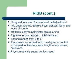 RISB (cont.)









Designed to screen for emotional maladjustment
Info about wishes, desires, likes, dislikes, fears, and
locus of control
40 items: easy to administer (group or ind.)
Rigorous scoring system: high interrater r
Scoring ranges from 0 to 6
Responses are scored as to the degree of conflict
expressed, optimism shown, length of responses,
omissions
Psychometrically sound but less used

 