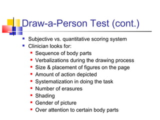 Draw-a-Person Test (cont.)



Subjective vs. quantitative scoring system
Clinician looks for:
 Sequence of body parts
 Verbalizations during the drawing process
 Size & placement of figures on the page
 Amount of action depicted
 Systematization in doing the task
 Number of erasures
 Shading
 Gender of picture
 Over attention to certain body parts

 