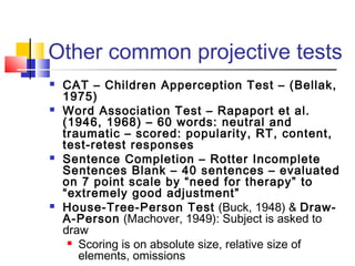 Other common projective tests








CAT – Children Apperception Test – (Bellak,
1975)
Word Association Test – Rapaport et al.
(1946, 1968) – 60 words: neutral and
traumatic – scored: popularity, RT, content,
test-retest responses
Sentence Completion – Rotter Incomplete
Sentences Blank – 40 sentences – evaluated
on 7 point scale by “need for therapy” to
“extremely good adjustment”
House-Tree-Person Test (Buck, 1948) & DrawA-Person (Machover, 1949): Subject is asked to
draw
 Scoring is on absolute size, relative size of
elements, omissions

 