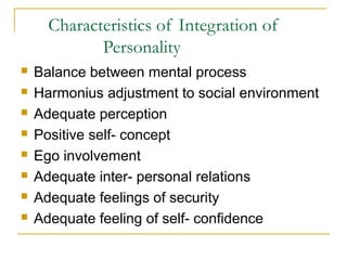 Characteristics of Integration of
Personality









Balance between mental process
Harmonius adjustment to social environment
Adequate perception
Positive self- concept
Ego involvement
Adequate inter- personal relations
Adequate feelings of security
Adequate feeling of self- confidence

 
