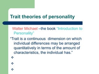 Trait theories of personality
Walter Michael –the book “Introduction to
Personality”
“Trait is a continuous dimension on which
individual differences may be arranged
quantitatively in terms of the amount of
characteristics, the individual has.”
G. W. Allport’s
R.B. Cattell’s
H.J. Eyesenck’s

 