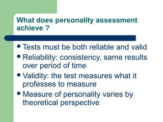 What does personality assessment
achieve ?
 Tests

must be both reliable and valid
 Reliability: consistency, same results
over period of time
 Validity: the test measures what it
professes to measure
 Measure of personality varies by
theoretical perspective

 
