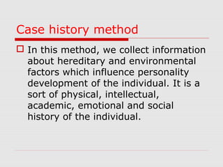 Case history method
 In this method, we collect information
about hereditary and environmental
factors which influence personality
development of the individual. It is a
sort of physical, intellectual,
academic, emotional and social
history of the individual.

 