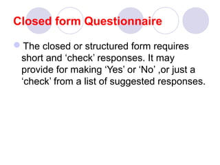 Closed form Questionnaire
The closed or structured form requires
short and ‘check’ responses. It may
provide for making ‘Yes’ or ‘No’ ,or just a
‘check’ from a list of suggested responses.

 