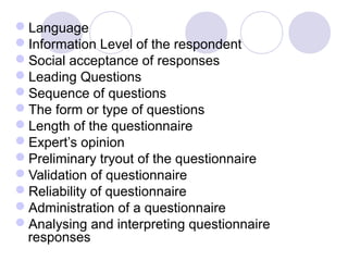 Language
Information Level of the respondent
Social acceptance of responses
Leading Questions
Sequence of questions
The form or type of questions
Length of the questionnaire
Expert’s opinion
Preliminary tryout of the questionnaire
Validation of questionnaire
Reliability of questionnaire
Administration of a questionnaire
Analysing and interpreting questionnaire
responses

 