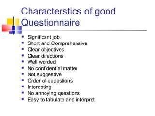 Characterstics of good
Questionnaire












Significant job
Short and Comprehensive
Clear objectives
Clear directions
Well worded
No confidential matter
Not suggestive
Order of queastions
Interesting
No annoying questions
Easy to tabulate and interpret

 