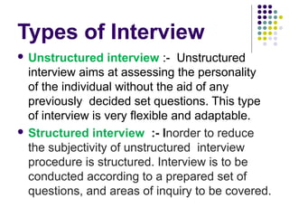 Types of Interview
 Unstructured

interview :- Unstructured
interview aims at assessing the personality
of the individual without the aid of any
previously decided set questions. This type
of interview is very flexible and adaptable.
 Structured interview :- Inorder to reduce
the subjectivity of unstructured interview
procedure is structured. Interview is to be
conducted according to a prepared set of
questions, and areas of inquiry to be covered.

 