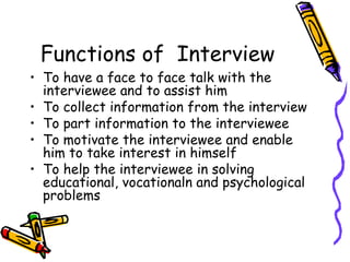 Functions of Interview

• To have a face to face talk with the
interviewee and to assist him
• To collect information from the interview
• To part information to the interviewee
• To motivate the interviewee and enable
him to take interest in himself
• To help the interviewee in solving
educational, vocationaln and psychological
problems

 