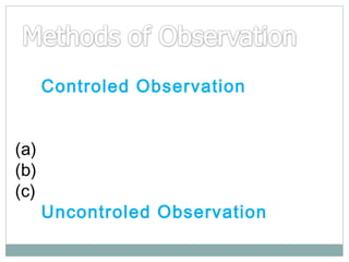 (1) Controled Observation :implies under certain rules and
standardised conditions(a)Time Sampling
(b) Day Record Teaching
(c)Syestematic Record
(2) Uncontroled Observation :-

 