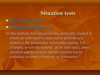 Situation tests



Real Situation test
Imaginary Situation test

In this method, here situations are artificially created in
which an individual is expected to perform acts
related to the personality traits under testing. For
example, to test the honesty of an individual, some
situation can be created and his reaction can be
evaluated in terms of honesty or dishonesty.

 