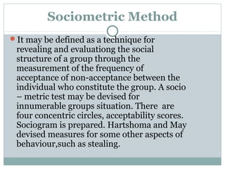 Sociometric Method
It may be defined as a technique for

revealing and evaluationg the social
structure of a group through the
measurement of the frequency of
acceptance of non-acceptance between the
individual who constitute the group. A socio
– metric test may be devised for
innumerable groups situation. There are
four concentric circles, acceptability scores.
Sociogram is prepared. Hartshoma and May
devised measures for some other aspects of
behaviour,such as stealing.

 