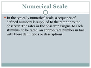 Numerical Scale
In the typically numerical scale, a sequence of

defined numbers is supplied to the rater or to the
observer. The rater or the observer assigns to each
stimulus, to be rated, an appropirate number in line
with these definitions or descriptions.

 
