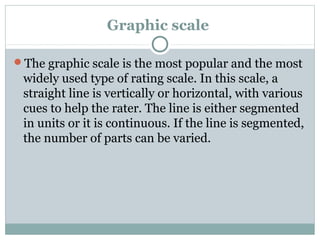 Graphic scale
The graphic scale is the most popular and the most

widely used type of rating scale. In this scale, a
straight line is vertically or horizontal, with various
cues to help the rater. The line is either segmented
in units or it is continuous. If the line is segmented,
the number of parts can be varied.

 