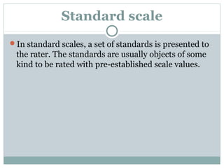 Standard scale
In standard scales, a set of standards is presented to

the rater. The standards are usually objects of some
kind to be rated with pre-established scale values.

 