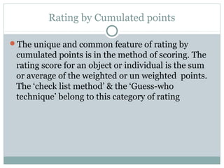 Rating by Cumulated points
The unique and common feature of rating by

cumulated points is in the method of scoring. The
rating score for an object or individual is the sum
or average of the weighted or un weighted points.
The ‘check list method’ & the ‘Guess-who
technique’ belong to this category of rating

 