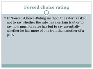 Forced choice rating
In ‘Forced-Choice-Rating method’ the rater is asked,

not to say whether the rate has a certain trait or to
say how much of ratee has but to say essentially
whether he has more of one trait than another of a
pair.

 