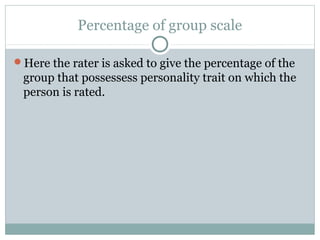 Percentage of group scale
Here the rater is asked to give the percentage of the

group that possessess personality trait on which the
person is rated.

 
