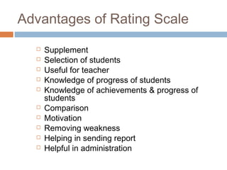 Advantages of Rating Scale












Supplement
Selection of students
Useful for teacher
Knowledge of progress of students
Knowledge of achievements & progress of
students
Comparison
Motivation
Removing weakness
Helping in sending report
Helpful in administration

 