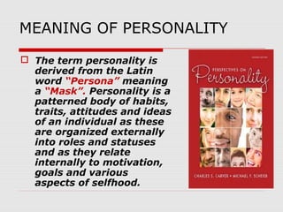 MEANING OF PERSONALITY
 The term personality is
derived from the Latin
word “Persona” meaning
a “Mask”. Personality is a
patterned body of habits,
traits, attitudes and ideas
of an individual as these
are organized externally
into roles and statuses
and as they relate
internally to motivation,
goals and various
aspects of selfhood.

 
