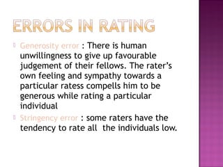 



Generosity error : There is human

unwillingness to give up favourable
judgement of their fellows. The rater’s
own feeling and sympathy towards a
particular ratess compells him to be
generous while rating a particular
individual
Stringency error : some raters have the
tendency to rate all the individuals low.

 