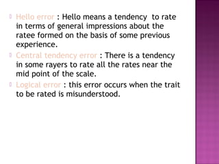 





Hello error : Hello means a tendency to rate
in terms of general impressions about the
ratee formed on the basis of some previous
experience.
Central tendency error : There is a tendency
in some rayers to rate all the rates near the
mid point of the scale.
Logical error : this error occurs when the trait
to be rated is misunderstood.

 