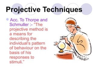 Projective Techniques
Acc. To Thorpe and
Schmuller :- “The
projective method is
a means for
describing the
individual’s pattern
of behaviour on the
basis of his
responses to
stimuli.”

 