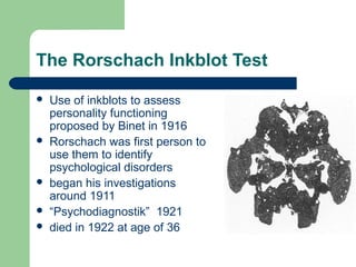 The Rorschach Inkblot Test








Use of inkblots to assess
personality functioning
proposed by Binet in 1916
Rorschach was first person to
use them to identify
psychological disorders
began his investigations
around 1911
“Psychodiagnostik” 1921
died in 1922 at age of 36

 