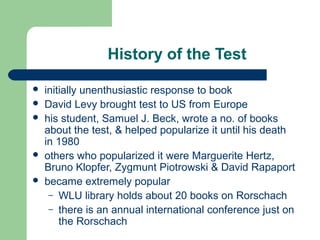 History of the Test







initially unenthusiastic response to book
David Levy brought test to US from Europe
his student, Samuel J. Beck, wrote a no. of books
about the test, & helped popularize it until his death
in 1980
others who popularized it were Marguerite Hertz,
Bruno Klopfer, Zygmunt Piotrowski & David Rapaport
became extremely popular
– WLU library holds about 20 books on Rorschach
– there is an annual international conference just on
the Rorschach

 