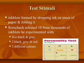 Test Stimuli




inkblots formed by dropping ink on piece of
paper & folding it
Rorschach selected 10 from thousands of
inkblots he experimented with:




five black & gray;
2 black, grey & red;
3 different colours

 