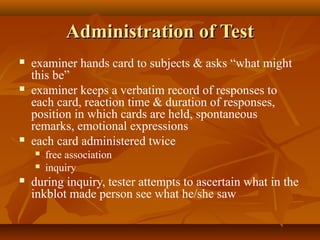 Administration of Test






examiner hands card to subjects & asks “what might
this be”
examiner keeps a verbatim record of responses to
each card, reaction time & duration of responses,
position in which cards are held, spontaneous
remarks, emotional expressions
each card administered twice





free association
inquiry

during inquiry, tester attempts to ascertain what in the
inkblot made person see what he/she saw

 