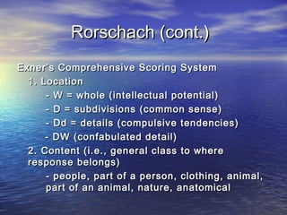 Rorschach (cont.)
Exner’s Comprehensive Scoring System
1. Location
- W = whole (intellectual potential)
- D = subdivisions (common sense)
- Dd = details (compulsive tendencies)
- DW (confabulated detail)
2. Content (i.e., general class to where
response belongs)
- people, part of a person, clothing, animal,
part of an animal, nature, anatomical

 