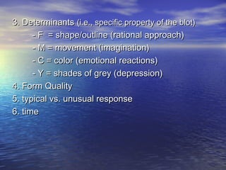 3. Determinants (i.e., specific property of the blot)
- F = shape/outline (rational approach)
- M = movement (imagination)
- C = color (emotional reactions)
- Y = shades of grey (depression)
4. Form Quality
5. typical vs. unusual response
6. time

 