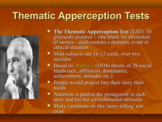 Thematic Apperception Tests












The Thematic Apperception Test (TAT): 30
grayscale pictures + one blank for elicitation
of stories – each contain a dramatic event or
critical situation
Most subjects see 10-12 cards, over two
sessions
Based on Murray's (1938) theory of 28 social
needs (sex, affiliation, dominance,
achievement, attitudes etc.)
People would project into their story their
needs
Attention is paid to the protagonist in each
story and his/her environmental stressors
Many variations on this 'story-telling' test
exist

 