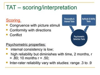 TAT – scoring/interpretation
Scoring




Congruence with picture stimuli
Conformity with directions
Conflict

Psychometric properties:
 internal consistency is low;
 high reliability but diminishes with time, 2 months, r
= .80; 10 months r = .50;
 Inter-rater reliability vary with studies: range .3 to .9

 