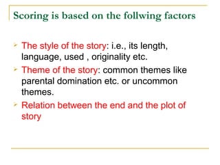 Scoring is based on the follwing factors






The style of the story: i.e., its length,
language, used , originality etc.
Theme of the story: common themes like
parental domination etc. or uncommon
themes.
Relation between the end and the plot of
story

 