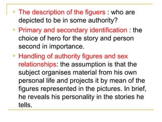 





The description of the figuers : who are
depicted to be in some authority?
Primary and secondary identification : the
choice of hero for the story and person
second in importance.
Handling of authority figures and sex
relationships: the assumption is that the
subject organises material from his own
personal life and projects it by mean of the
figures represented in the pictures. In brief,
he reveals his personality in the stories he
tells.

 