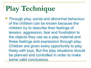 Play Technique


Through play, social and abnormal behaviour
of the children can be known because the
children try to describe their feelings of
tension, aggression, fear and frustration to
the objects they use as a play material and
these feelings and expression through play.
Children are given every opportunity to play
freely with toys. But the play situations should
be planned and controlled in order to make
some valid conclusions.

 
