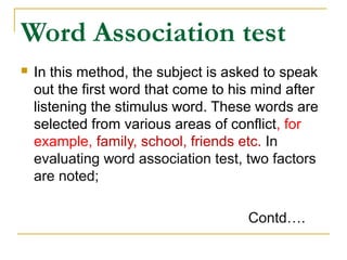 Word Association test


In this method, the subject is asked to speak
out the first word that come to his mind after
listening the stimulus word. These words are
selected from various areas of conflict, for
example, family, school, friends etc. In
evaluating word association test, two factors
are noted;
Contd….

 