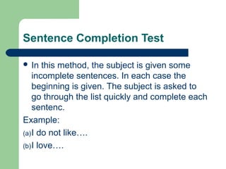 Sentence Completion Test
 In

this method, the subject is given some
incomplete sentences. In each case the
beginning is given. The subject is asked to
go through the list quickly and complete each
sentenc.
Example:
(a) I do not like….
(b) I love….

 