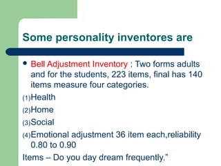 Some personality inventores are
 Bell Adjustment

Inventory : Two forms adults
and for the students, 223 items, final has 140
items measure four categories.
(1) Health
(2) Home
(3) Social
(4) Emotional adjustment 36 item each,reliability
0.80 to 0.90
Items – Do you day dream frequently.”

 
