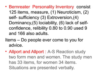 • Bernreater Personality Inventory consist
125 items, measure, (1) Neuroticism, (2)
self- sufficiency (3) Extroversion,(4)
Dominancy,(5) lociability, (6) lack of selfconfidence, relibility 0.80 to 0.90 used 9
and 166 also adults.
Items – Do people ever come to you for
advice.
• Allport and Allport : A-S Reaction study
two form men and women. The study men
has 33 items, for women 34 items.
Situations are presented verbally.

 