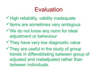 Evaluation
High reliability, validity inadequate
Items are sometimes very ambigous
We do not know any norm for ideal
adjustment or behaviour
They have very low diagnostic value
They are useful in the study of group
trends in differebtiating between group of
adjusted and meladjusted rather than
between individuals.

 