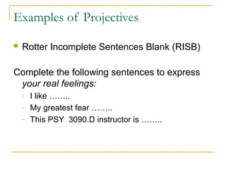 Examples of Projectives


Rotter Incomplete Sentences Blank (RISB)

Complete the following sentences to express
your real feelings:
-

I like ……..
My greatest fear ……..
This PSY 3090.D instructor is ……..

 