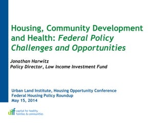 Urban Land Institute, Housing Opportunity Conference
Federal Housing Policy Roundup
May 15, 2014
Housing, Community Development
and Health: Federal Policy
Challenges and Opportunities
Jonathan Harwitz
Policy Director, Low Income Investment Fund
 