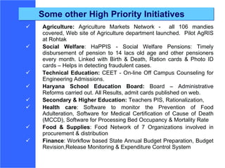 Some other High Priority Initiatives Agriculture:  Agriculture Markets Network -  all 106 mandies covered, Web site of Agriculture department launched.  Pilot AgRIS at Rohtak Social Welfare : HaPPIS - Social Welfare Pensions: Timely disbursement of pension to 14 lacs old age and other pensioners every month. Linked with Birth & Death, Ration cards & Photo ID cards – Helps in detecting fraudulent cases.  Technical Education:  CEET - On-line Off Campus Counseling for Engineering Admissions.  Haryana School Education Board:  Board – Administrative Reforms carried out. All Results, admit cards published on web.  Secondary & Higher Education:  Teachers PIS, Rationalization,  Health care :  Software to monitor the Prevention of Food Adulteration, Software for Medical Certification of Cause of Death (MCCD), Software for Processing Bed Occupancy & Mortality Rate Food & Supplies : Food Network  of 7 Organizations involved in procurement & distribution  Finance : Workflow based State Annual Budget Preparation,  Budget Revision,Release Monitoring  & Expenditure Control System 