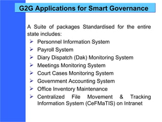 G2G Applications for Smart Governance A Suite of packages Standardised for the entire state includes: Personnel Information System  Payroll System Diary Dispatch (Dak) Monitoring System  Meetings Monitoring System Court Cases Monitoring System Government Accounting System Office Inventory Maintenance Centralized File Movement & Tracking Information System (CeFMaTIS) on Intranet 